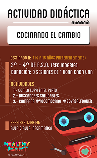 Cocinando el cambio - Destinado a: (14 a 16 años preferentemente) - 3º, 4º de E.S.O. (secundaria) - Duración: 3 sesiones de 1 hora cada una - Actividades: 1.- Con la lupa en el plato 2.- Buscadores saludables 3.- Campaña #yocomosano #soyrealfooder - Para realizar en: aula o aula de informática