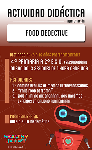 Food detective - Destinado a: (9 a 14 años preferentemente) - 4º primaria a 2º E.S.O. (secundaria) - Duración: 3 sesiones de 1 hora cada una - Actividades: 1.- Comida real vs alimentos ultraprocesados 2.- 'Fake food detector' 3.- ¡Que a mí no me engañan! Nos hacemos expertos en calidad alimentaria - Para realizar en: aula o aula informática