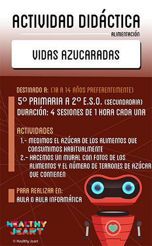 Vidas azucaradas - Destinado a: (10 a 14 años preferentemente) - 5º primaria a 2º E.S.O. (segundaria) - Duración: 4 sesiones de 1 hora cada una - Actividades: 1.- Medimos el azúcar de los alimentos que consumimos habitualmente 2.- Hacemos un mural con fotos de los alimentos y el número de terrones de azúcar que contienen - Para realizar en: aula o aula informática