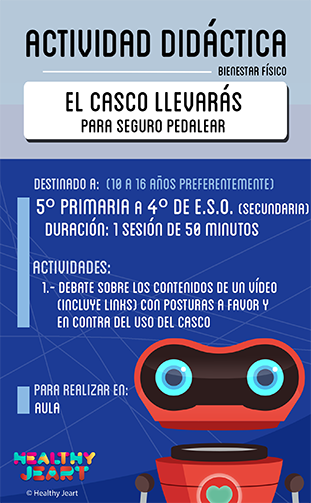 El casco llevarás para seguro pedalear - Destinado a: (10 a 16 años preferentemente) - 5º primaria a 4º de E.S.O. (secundaria) - Duración: 1 sesión de 50 minutos - Actividades: 1.- Debate sobre los contenidos de un vídeo (incluye links) con posturas a favor y en contra del uso del casco - Para realizar en: aula