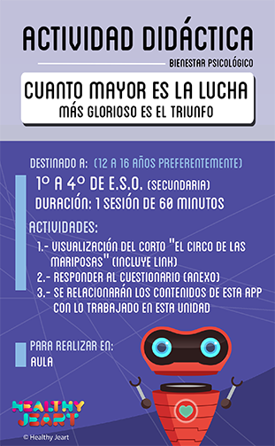 Cuanto mayor es la lucha más glorioso es el triunfo - Destinado a: (12 a 16 años preferentemente) - 1º a 4º de E.S.O. (secundaria) - Actividades: 1.- Visualización del corto 'el circo de las mariposas' (incluye link) 2.- Responder al cuestionario (anexo) 3.- Se relacionarán los contenidos de esta app con lo trabajado en esta unidad - Para realizar en: aula