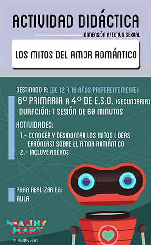 Los mitos del amor romántico - Destinado a: (de 12 a 16 años preferentemente) - 6º primaria a 4º de E.S.O. (secundaria) - Duración: 1 sesión de 60 minutos - Actividades: 1.- Conocer y desmontar los mitos (ideas erróneas) sobre el amor romántico 2.- Incluye anexos - Para realizar en: aula