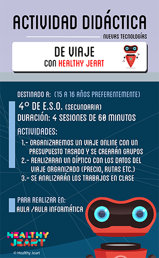 De viaje con Healthy Jeart - Destinado a: (15 a 16 años preferentemente) - 4º de E.S.O. (secundaria) - Duración: 4 sesiones de 60 minutos - Actividades: 1.- Organizaremos un viaje online con un presupuesto tasado y se crearán grupos 2.- Realizarán un díptico con los datos del viaje organizado (precio, rutas, etc.) 3.- Se analizarán los trabajos en clase - Para realizar en: aula / aula informática