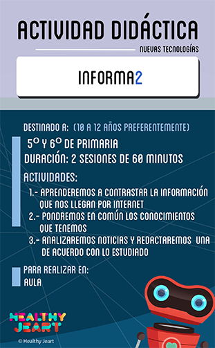 Informa2 - Destinado a: (10 a 12 años preferentemente) - 5º y 6º de primaria - Duración: 2 sesiones de 60 minutos - Actividades: 1.- Aprenderemos a contrastar la información que nos llega por internet 2.- Pondremos en común los conocimientos que tenemos 3.- Analizaremos noticias y redactaremos una de acuerdo con lo estudiado - Para realizar en: aula