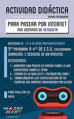 Para pasear por internet nos vestimos de Netiqueta - Destinado a: (11 a 16 años preferentemente) - 5º primaria a 4º de E.S.O. (secundaria) - Duración: 2 sesiones de 60 minutos - Actividades: 1.- Haremos una puesta en común sobre lo que conocemos sobre el tema 2.- Entrar en la web http://netiqueta.com/ 3.- Trabajaremos las consecuencias de no cumplir las normas navegando por la red - Para realizar - Para realizar en: aula