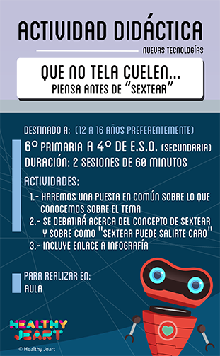 Que no te la cuelen... Piensa antes de 'sextear' - Destinado a: (12 a 16 años preferentemente) - 6º primaria a 4º de E.S.O. (secundaria) - Duración: 2 sesiones de 60 minutos - Actividades: 1.- Haremos una puesta en común sobre lo que conocemos sobre el tema 2.- Se debatirá acerca del concepto de sextear y sobre cómo 'sextear puede salirte caro' 3.- Incluye enlace a infografía - Para realizar en: aula