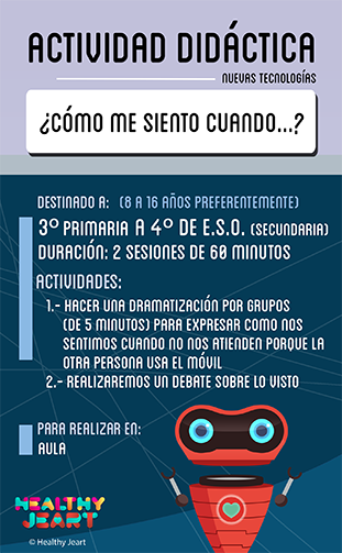 ¿Cómo me sieneto cuando...? - Destinado a: (8 a 16 años preferentemente) - 3º primaria a 4º de E.S.O. (secundaria) - Duración: 2 sesiones de 60 minutos - Actividades: 1.- Hacer una dramatización por grupos (de 5 minutos) para expresar cómo nos sentimos cuando no nos atienden porque la otra persona usa el móvil 2.- Realizaremos un debate sobre lo visto - Para realizar en: aula