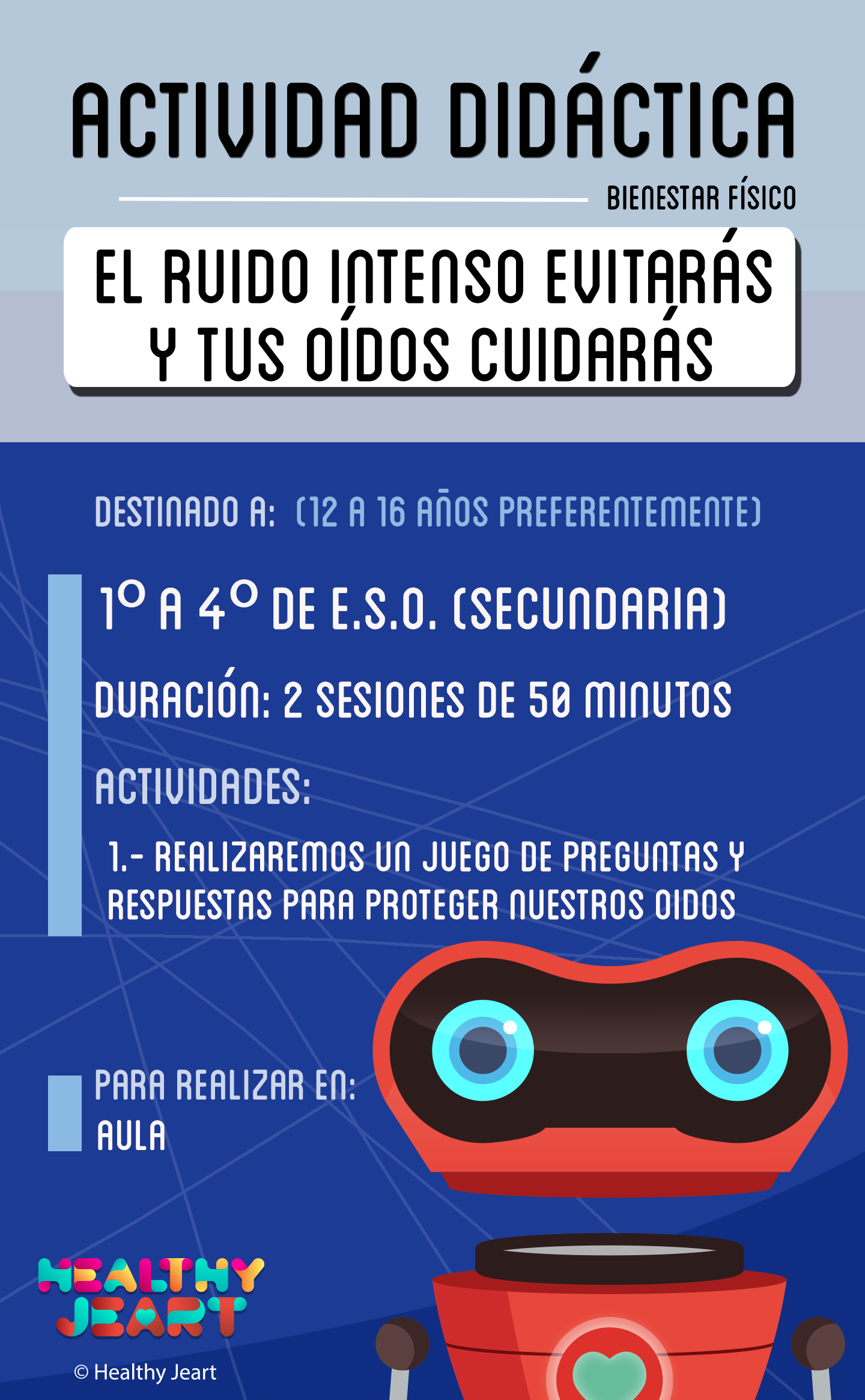 El ruido intenso evitarás y tus oídos cuidarás - Destinado a: (12 a 16 años preferentemente) - 1º a 4º de E.S.O. (secundaria) - Duración: 2 sesiones de 50 minutos - Actividades: 1.- Realizaremos un juego de preguntas y respuestas para proteger nuestros oídos - Para realizar en: aula