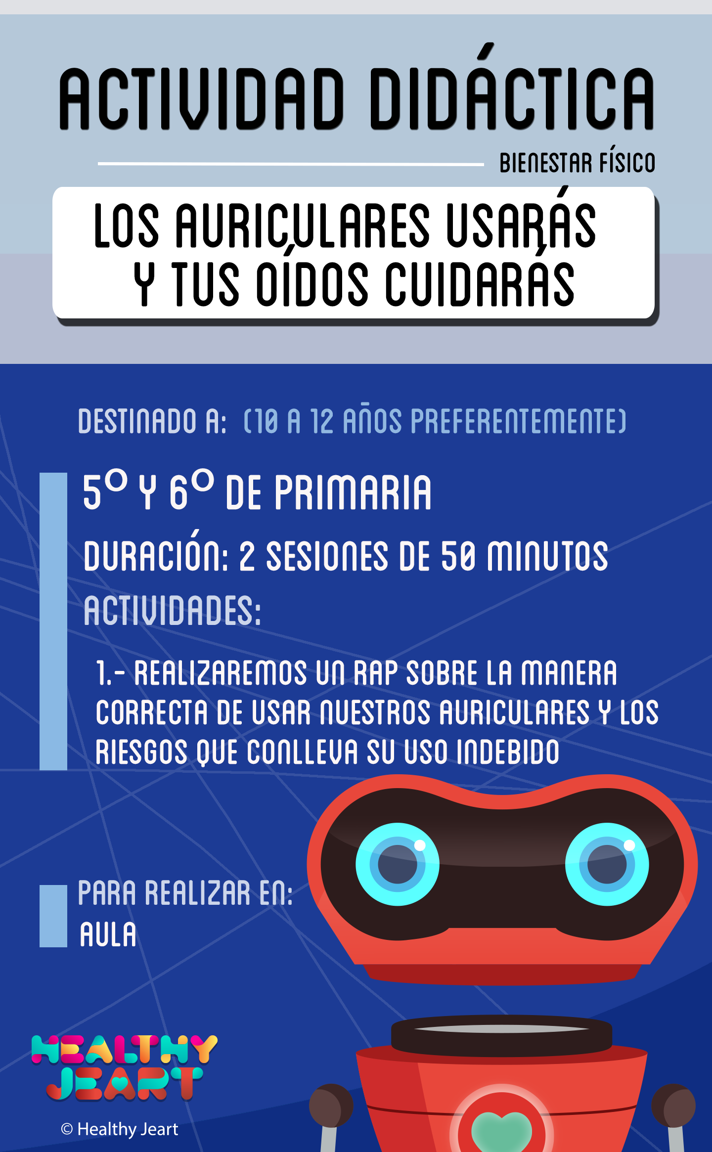 Los auriculares usarás y tus oídos cuidarás - Destinado a: (10 a 12 años preferentemente) - 5º y 6º de primaria - Duración: 2 sesiones de 50 minutos - Actividades: 1.- Realizaremos un rap sobre la manera correcta de usar nuestros auriculares y los riesgos que conlleva su uso indebido - Para realizar en: aula