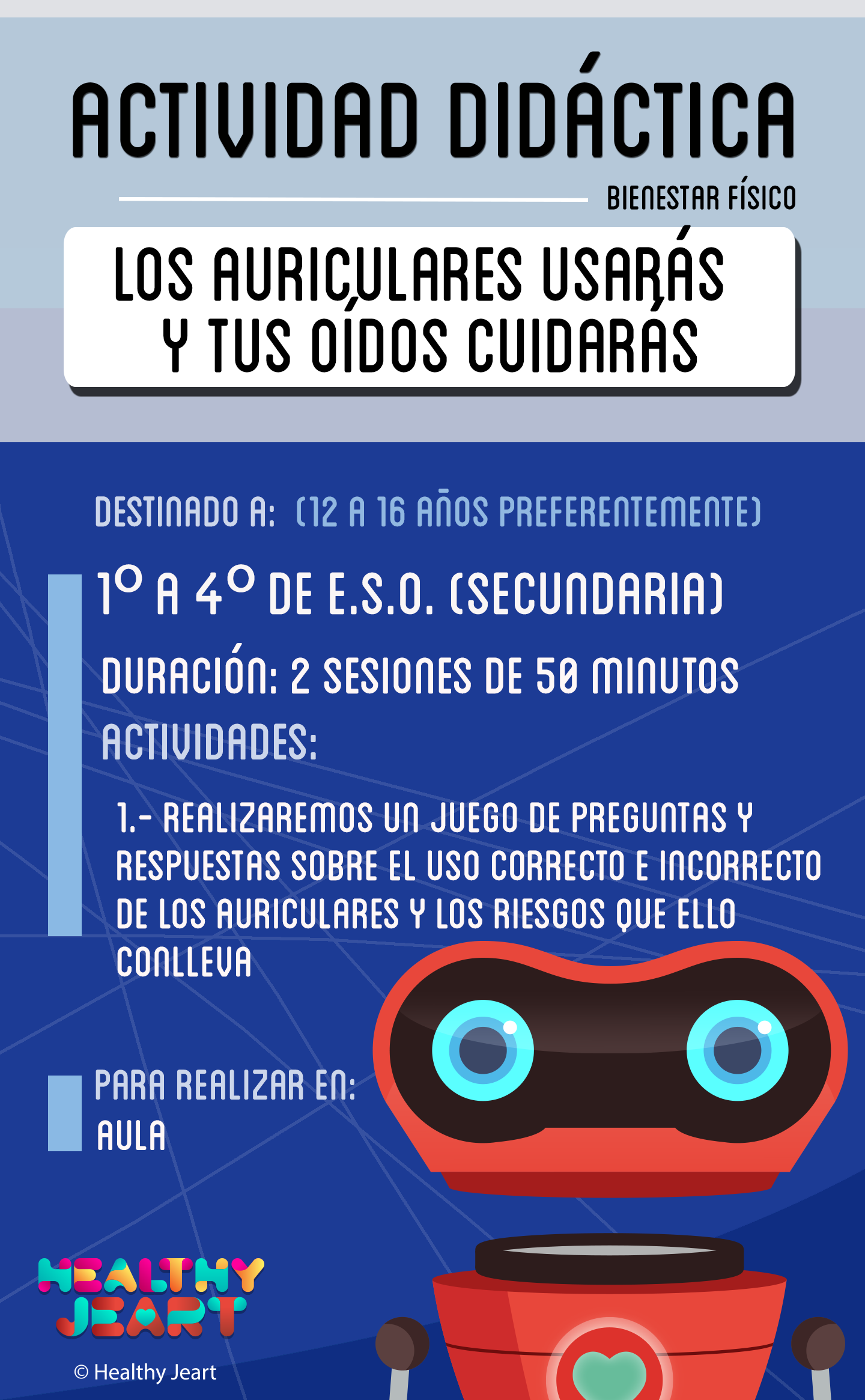 Los auriculares usarás y tus oídos cuidarás - Destinado a: (12 a 16 años preferentemente) - 1º a 4º de E.S.O. (secundaria) - Duración: 2 sesiones de 50 minutos - Actividades: 1.- Realizaremos un juego de preguntas y respuestas sobre el uso correcto e incorrecto de los auriculares y los riesgos que ello conlleva - Para realizar en: aula