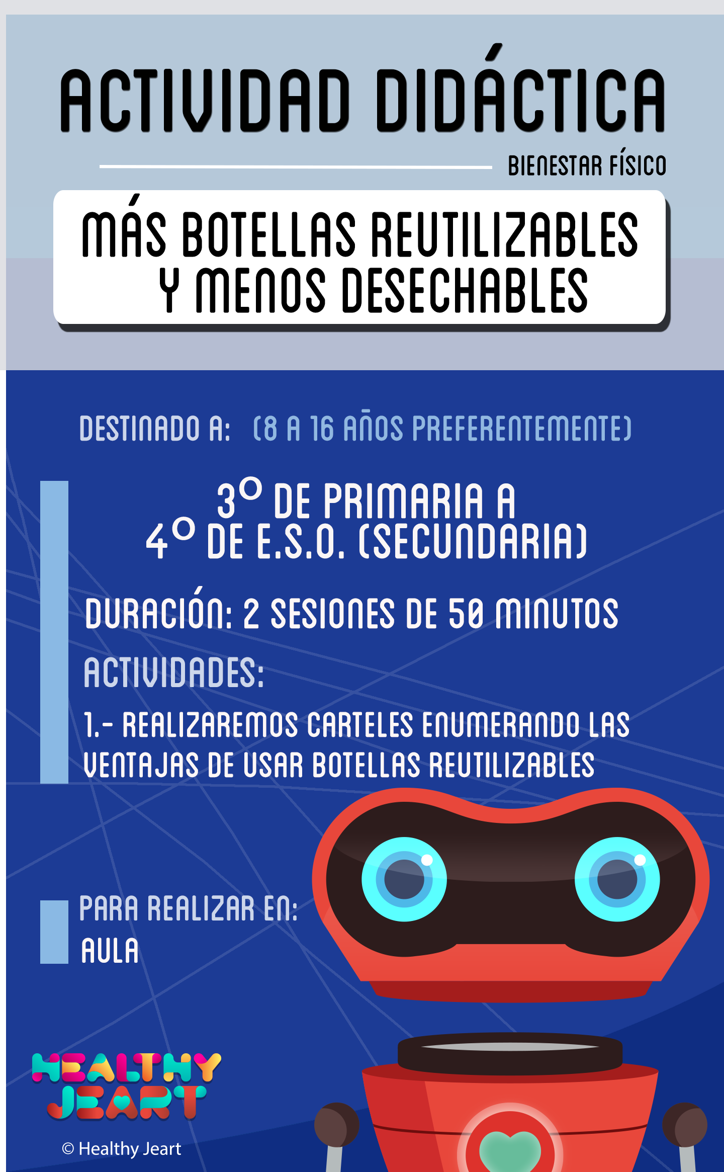 Más botellas reutilizables y menos desechables - Destinado a: (8 a 16 años preferentemente) - 3º de primaria a 4º de E.S.O. (secundaria) - Duración: 2 sesiones de 50 minutos - Actividades: 1.- Realizaremos carteles enumerando las ventajas de usar botellas reutilizables - Para realizar en: aula