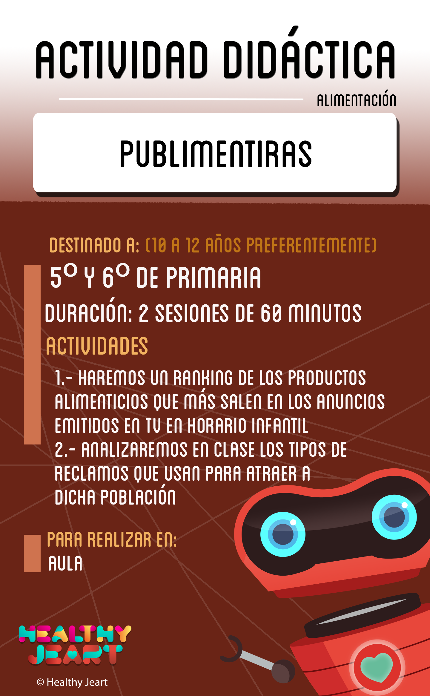 Publimentiras - Destinado a: (10 a 12 años preferentemente) - 5º y 6º de primaria - Duración: 2 sesiones de 60 minutos - Actividades: 1.- Haremos un ranking de los productos alimenticios que más salen en los anuncios emitidos en tv en horario infantil 2.- Analizaremos en clase los tipos de reclamos que usan para atraer a dicha población - Para realizar en: aula