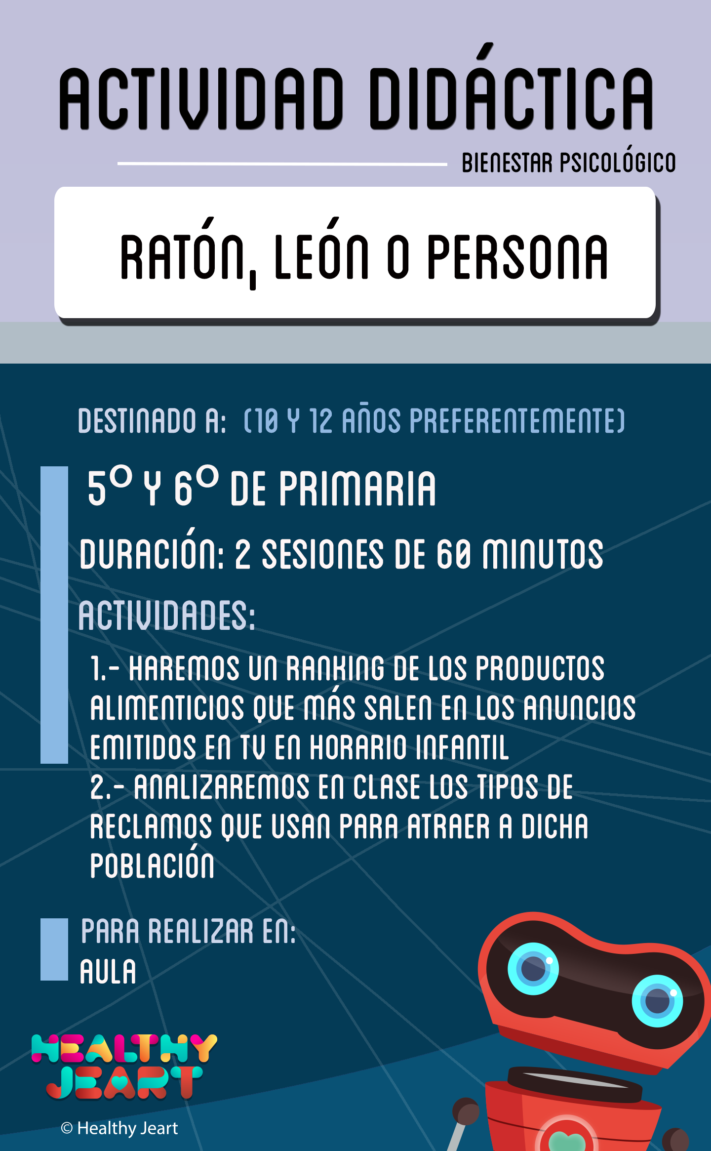 Ratón, león o persona - Destinado a: (10 y 12 años preferentemente) - 5º y 6º de primaria - Duración: 2 sesiones de 60 minutos - Actividades: 1.- Haremos un ranking de los productos alimenticios que más salen en los anuncios emitidos en tv en horario infantil 2.- Analizaremos en clase los tipos de reclamos que usan para atraer a dicha población - Para realizar en: aula